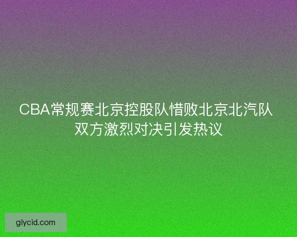 CBA常规赛北京控股队惜败北京北汽队 双方激烈对决引发热议
